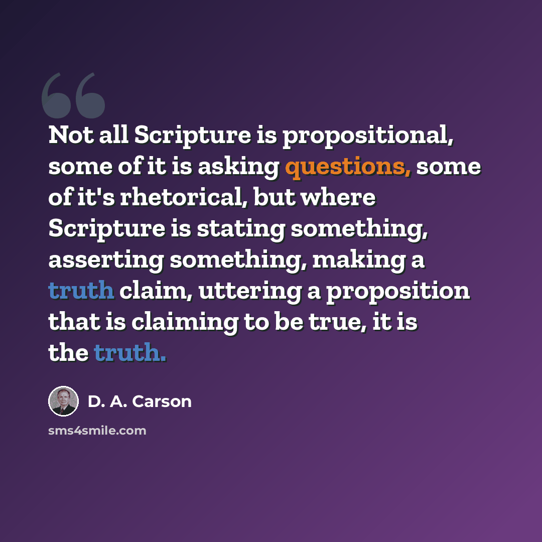 “Not all Scripture is propositional, some of it is asking questions, some of it's rhetorical, but where Scripture is stating something, asserting something, making a truth claim, uttering a proposition that is claiming to be true, it is the truth.” quote by D. A. Carson