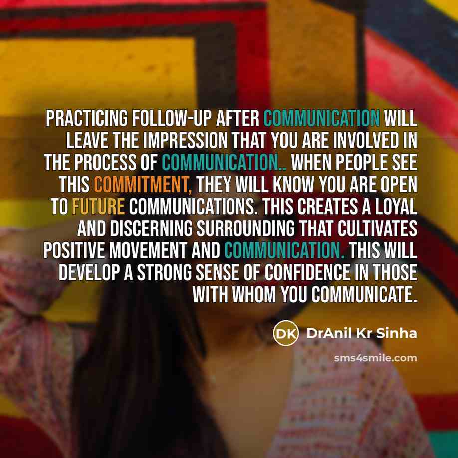 “Practicing follow-up after communication will leave the impression that you are involved in the process of communication.. When people see this commitment, they will know you are open to future communications. This creates a loyal and discerning surrounding that cultivates positive movement and…” quote by DrAnil Kr Sinha