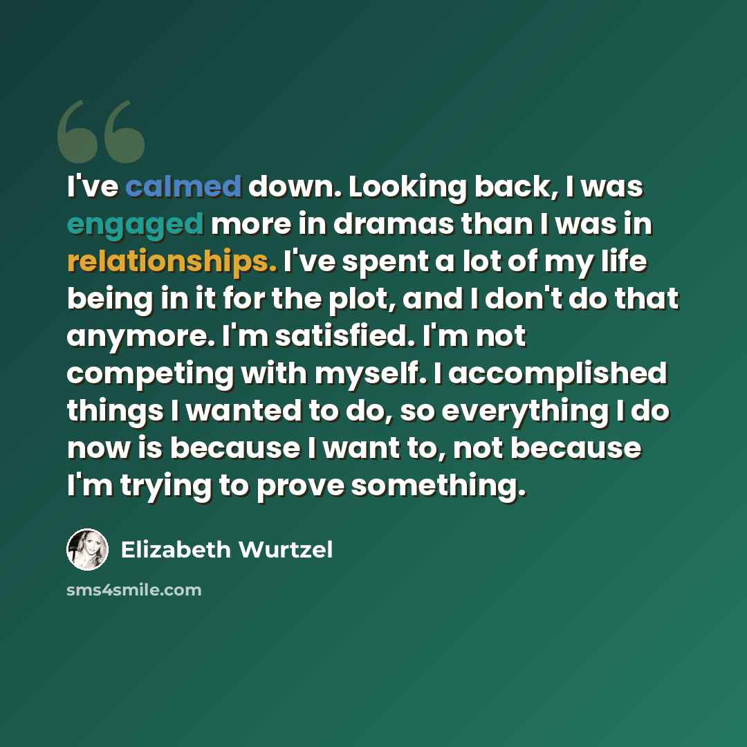 “I've calmed down. Looking back, I was engaged more in dramas than I was in relationships. I've spent a lot of my life being in it for the plot, and I don't do that anymore. I'm satisfied. I'm not competing with myself. I accomplished things I wanted to do, so everything I do now is because I want…” quote by Elizabeth Wurtzel