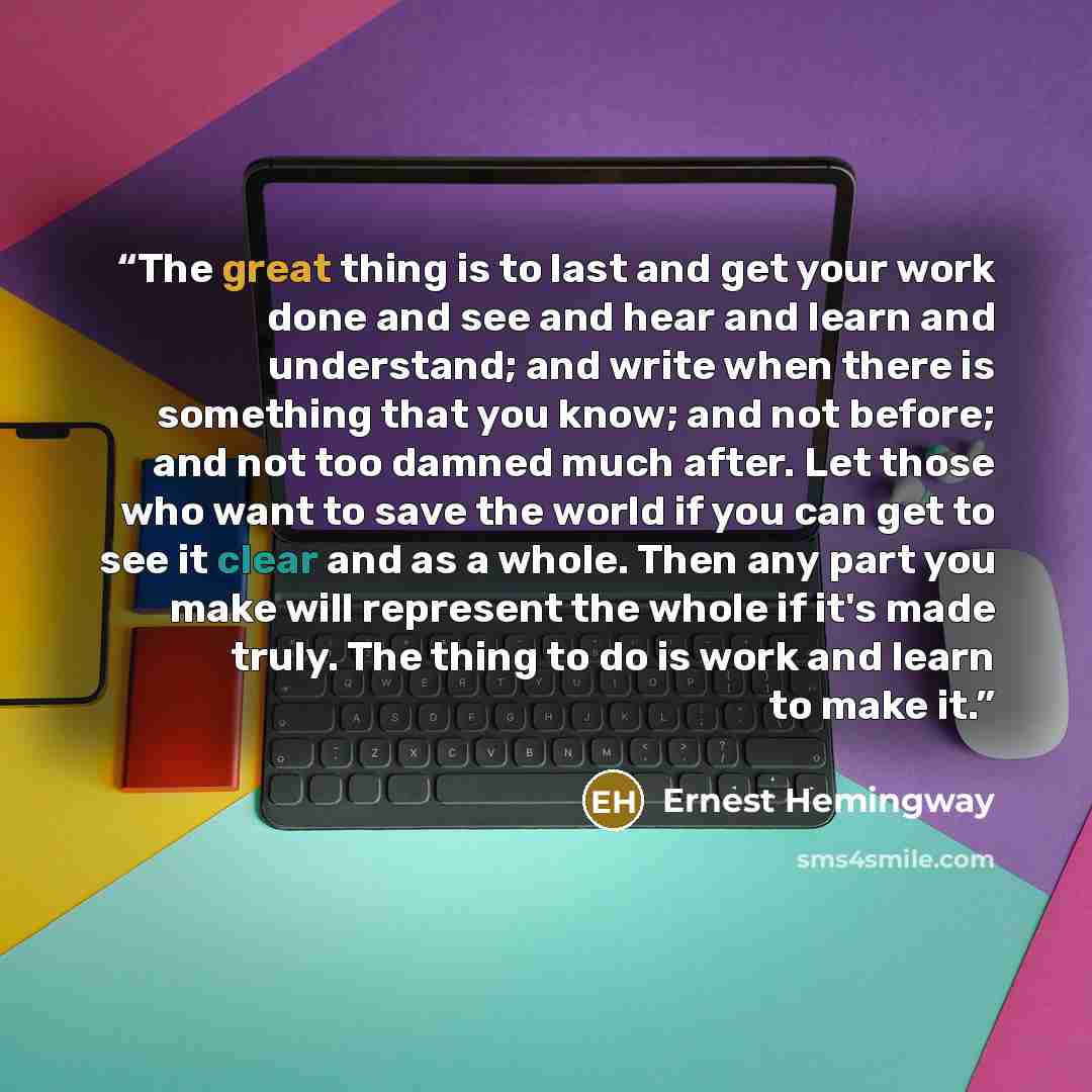 “The great thing is to last and get your work done and see and hear and learn and understand; and write when there is something that you know; and not before; and not too damned much after. Let those who want to save the world if you can get to see it clear and as a whole. Then any part you make…” quote by Ernest Hemingway