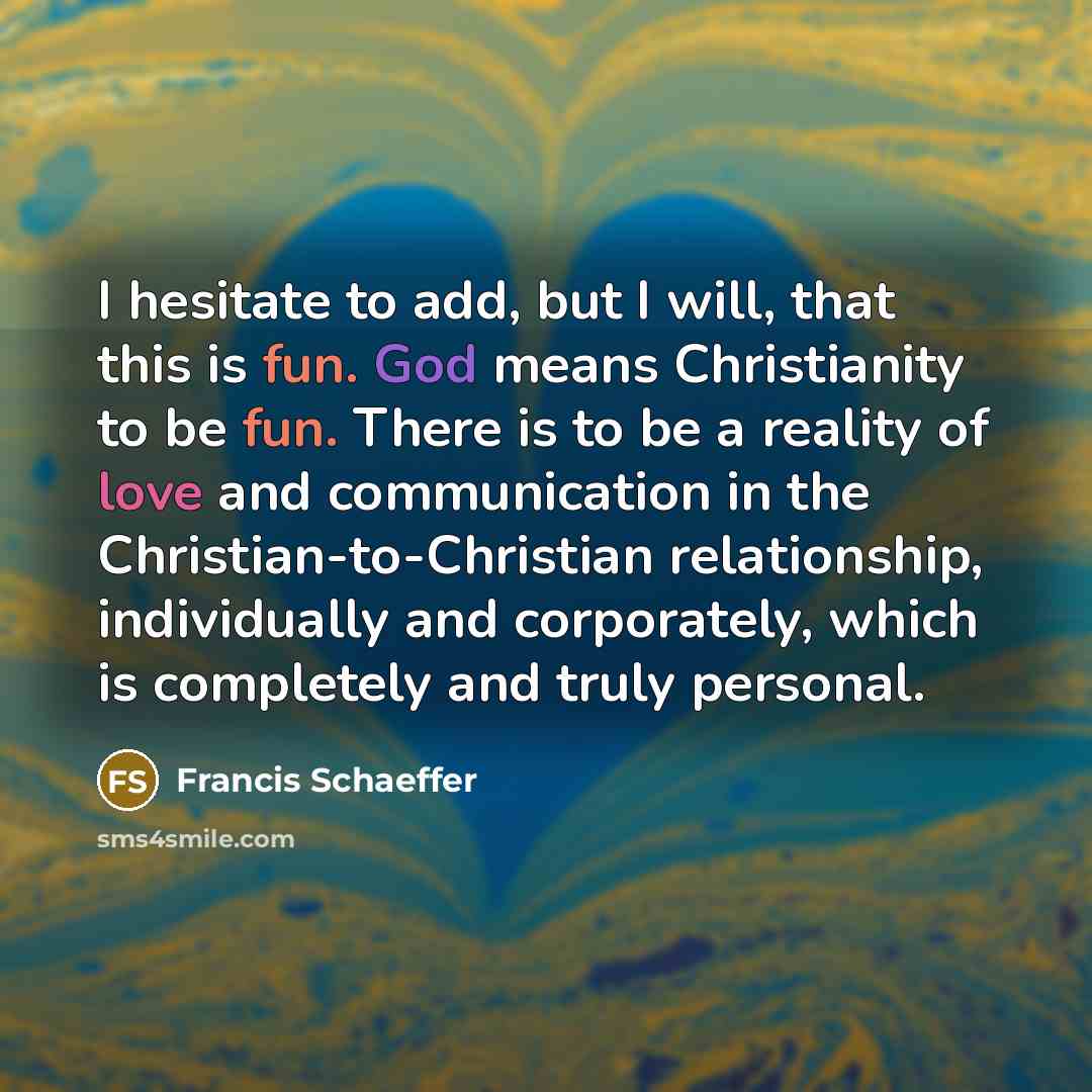 “I hesitate to add, but I will, that this is fun. God means Christianity to be fun. There is to be a reality of love and communication in the Christian-to-Christian relationship, individually and corporately, which is completely and truly personal.” quote by Francis Schaeffer