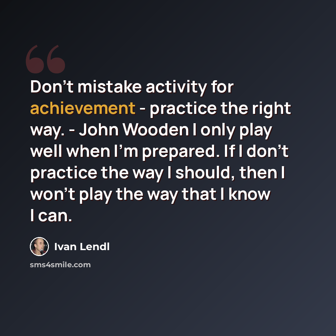 “Don't mistake activity for achievement - practice the right way. - John Wooden I only play well when I'm prepared. If I don't practice the way I should, then I won't play the way that I know I can.” quote by Ivan Lendl