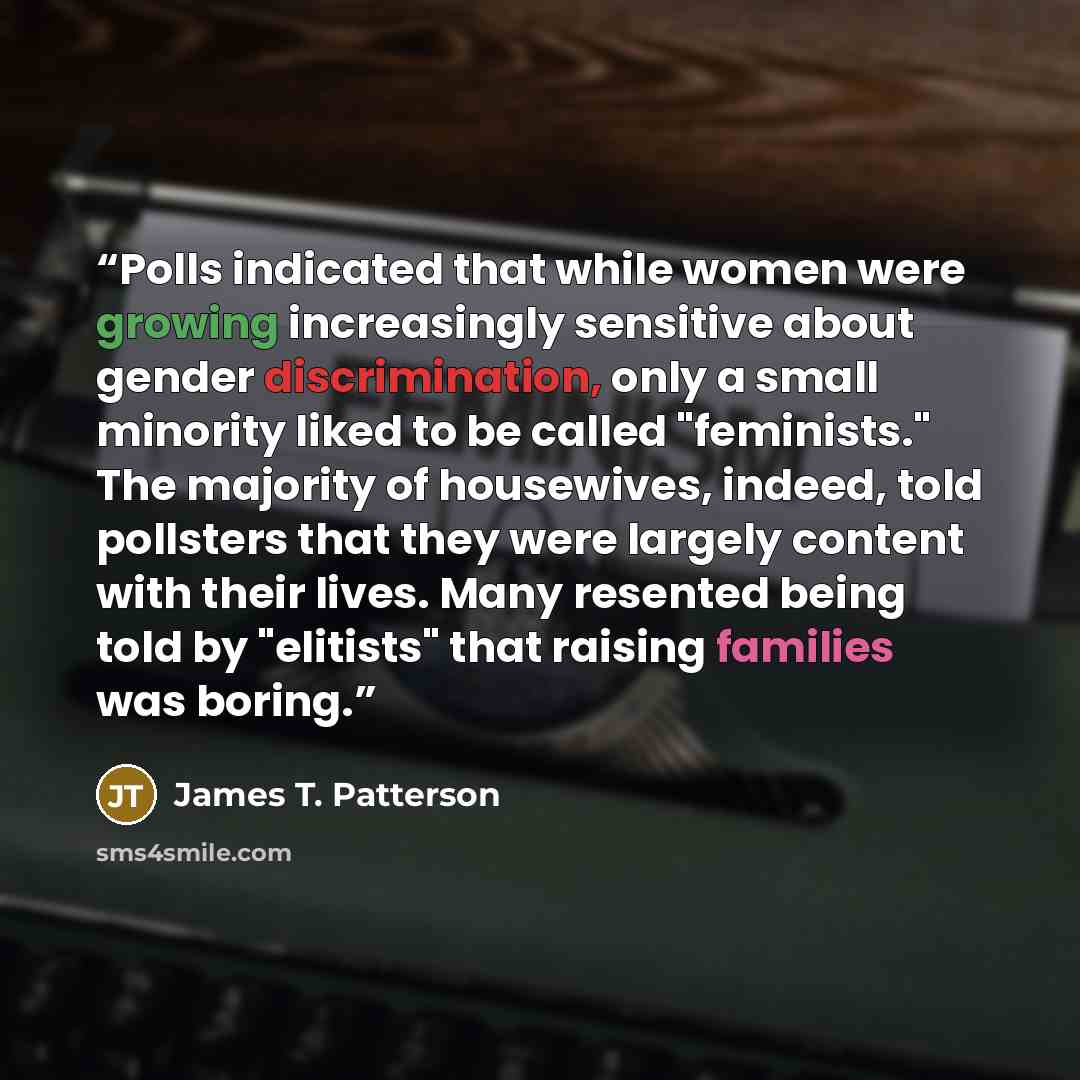 “Polls indicated that while women were growing increasingly sensitive about gender discrimination, only a small minority liked to be called "feminists." The majority of housewives, indeed, told pollsters that they were largely content with their lives. Many resented being told by "elitists" that…” quote by James T. Patterson
