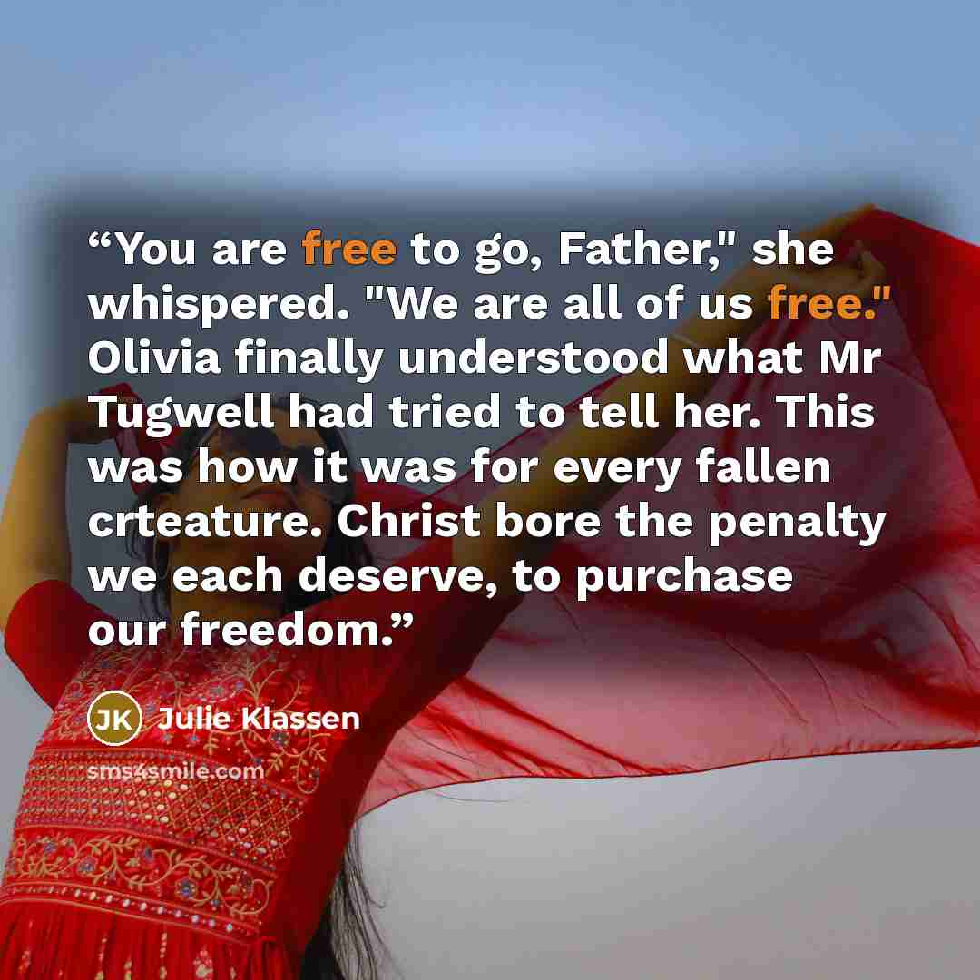 “You are free to go, Father," she whispered. "We are all of us free." Olivia finally understood what Mr Tugwell had tried to tell her. This was how it was for every fallen crteature. Christ bore the penalty we each deserve, to purchase our freedom.” quote by Julie Klassen