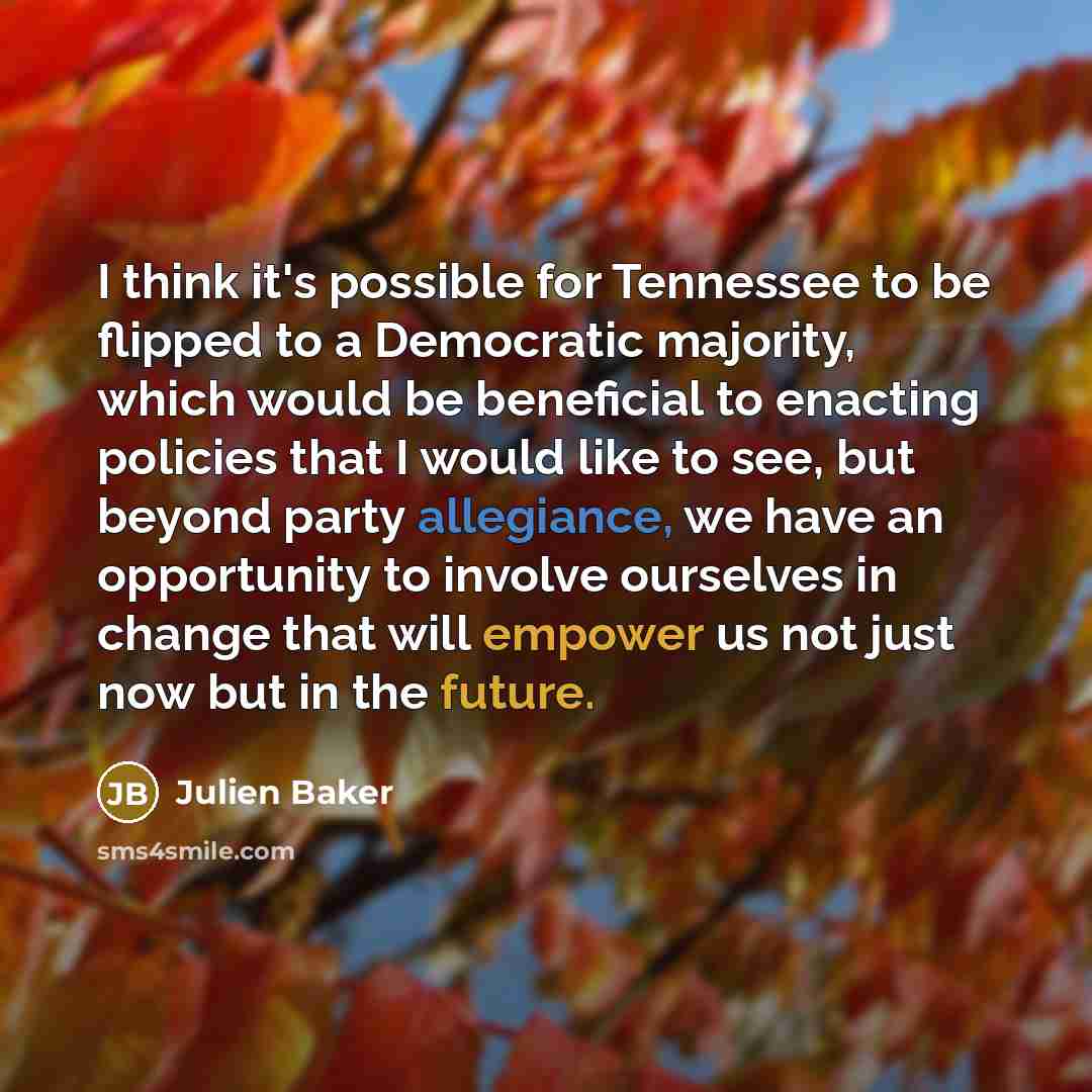 “I think it's possible for Tennessee to be flipped to a Democratic majority, which would be beneficial to enacting policies that I would like to see, but beyond party allegiance, we have an opportunity to involve ourselves in change that will empower us not just now but in the future.” quote by Julien Baker