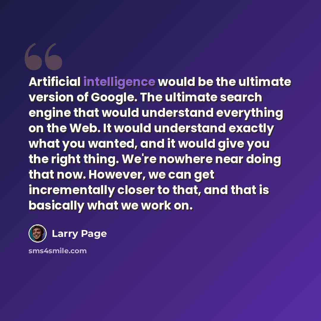 “Artificial intelligence would be the ultimate version of Google. The ultimate search engine that would understand everything on the Web. It would understand exactly what you wanted, and it would give you the right thing. We're nowhere near doing that now. However, we can get incrementally closer…” quote by Larry Page