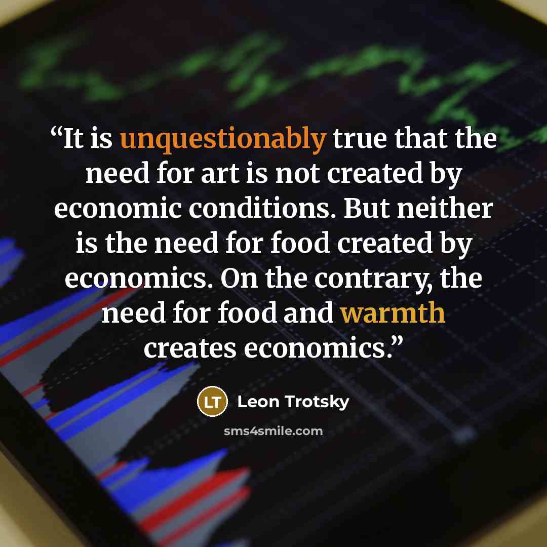 “It is unquestionably true that the need for art is not created by economic conditions. But neither is the need for food created by economics. On the contrary, the need for food and warmth creates economics.” quote by Leon Trotsky