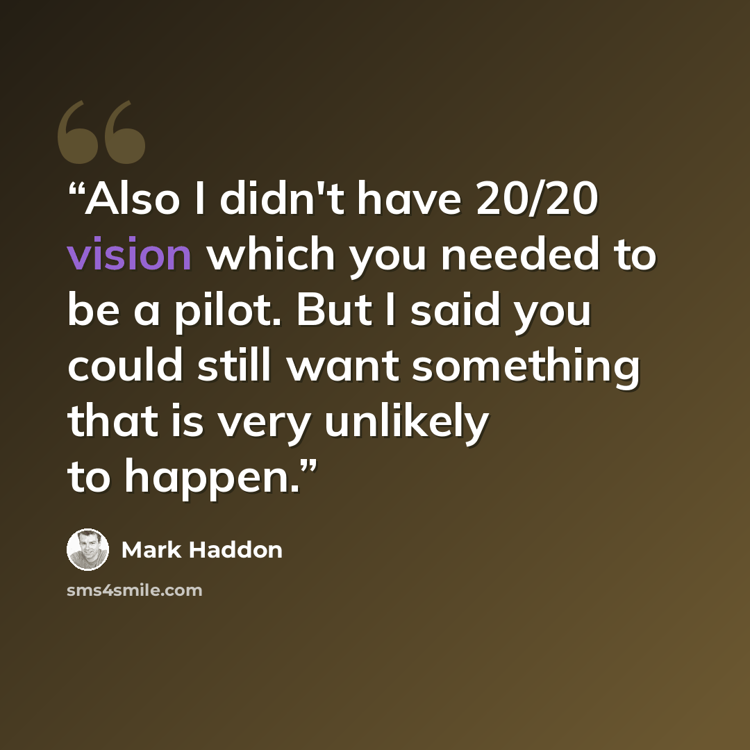 “Also I didn't have 20/20 vision which you needed to be a pilot. But I said you could still want something that is very unlikely to happen.” quote by Mark Haddon