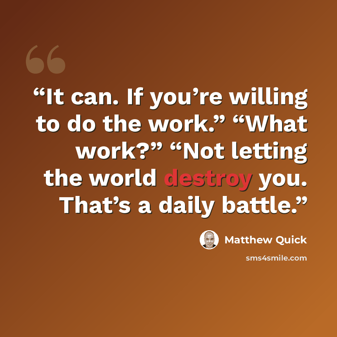 “It can. If you’re willing to do the work.” “What work?” “Not letting the world destroy you. That’s a daily battle.” quote by Matthew Quick