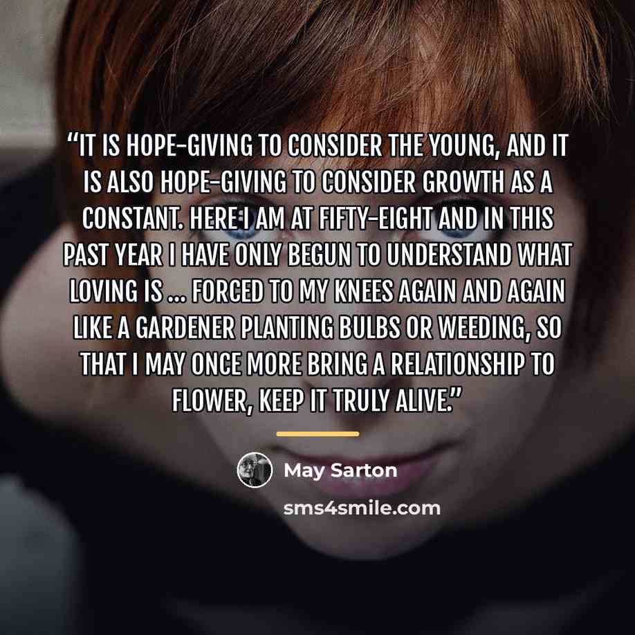 “It is hope-giving to consider the young, and it is also hope-giving to consider growth as a constant. Here I am at fifty-eight and in this past year I have only begun to understand what loving is … forced to my knees again and again like a gardener planting bulbs or weeding, so that I may once…” quote by May Sarton