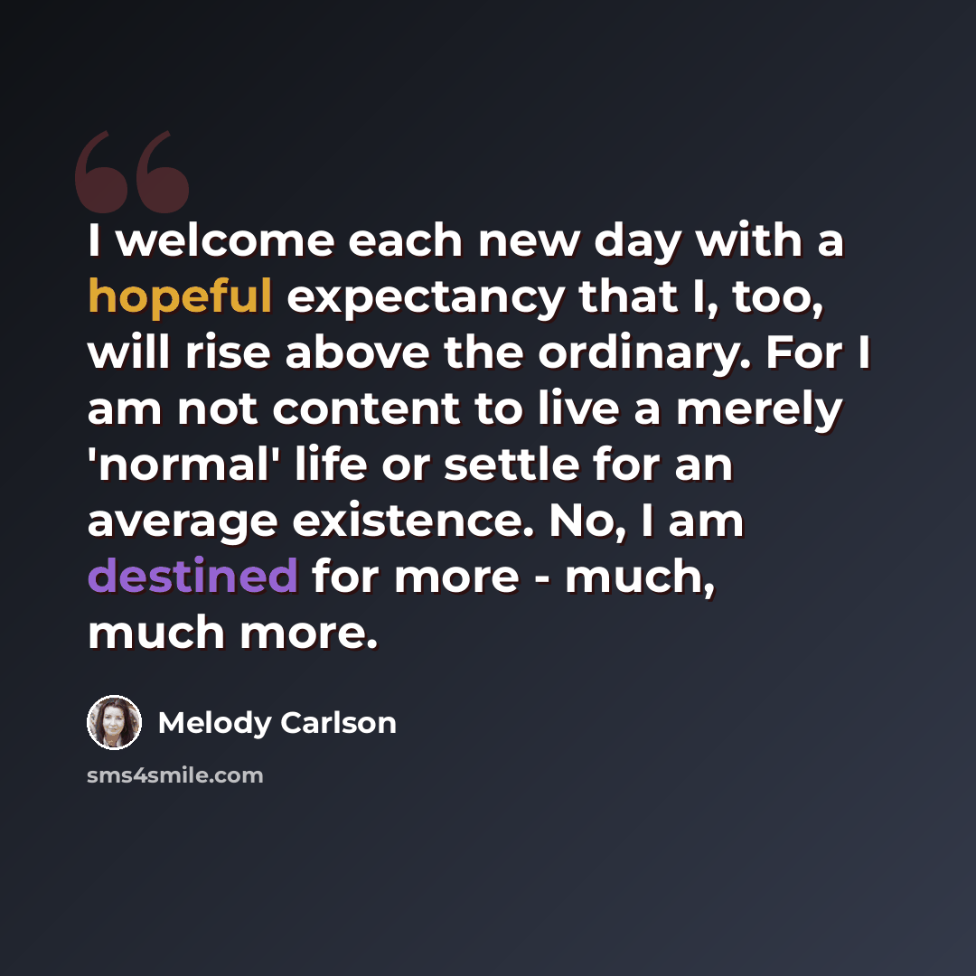 “I welcome each new day with a hopeful expectancy that I, too, will rise above the ordinary. For I am not content to live a merely 'normal' life or settle for an average existence. No, I am destined for more - much, much more.” quote by Melody Carlson