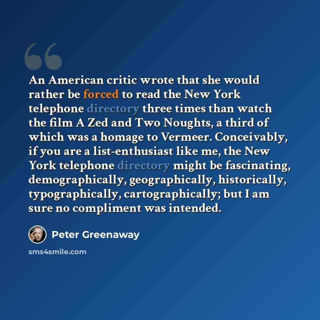 “An American critic wrote that she would rather be forced to read the New York telephone directory three times than watch the film A Zed and Two Noughts, a third of which was a homage to Vermeer. Conceivably, if you are a list-enthusiast like me, the New York telephone directory might be…” quote by Peter Greenaway