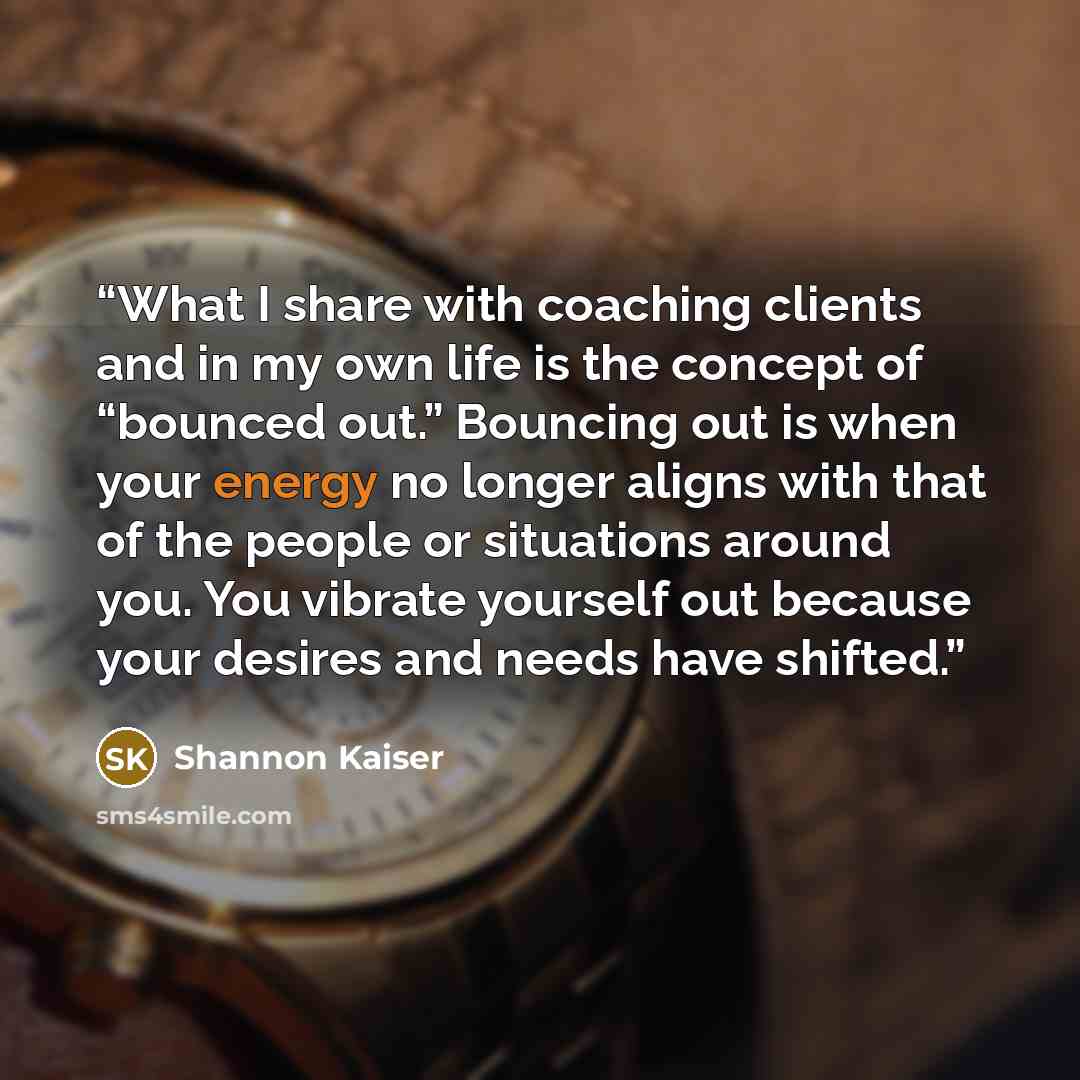 “What I share with coaching clients and in my own life is the concept of “bounced out.” Bouncing out is when your energy no longer aligns with that of the people or situations around you. You vibrate yourself out because your desires and needs have shifted.” quote by Shannon Kaiser
