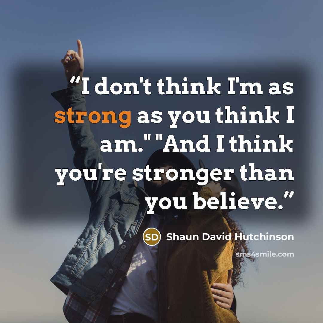 “I don't think I'm as strong as you think I am." "And I think you're stronger than you believe.” quote by Shaun David Hutchinson