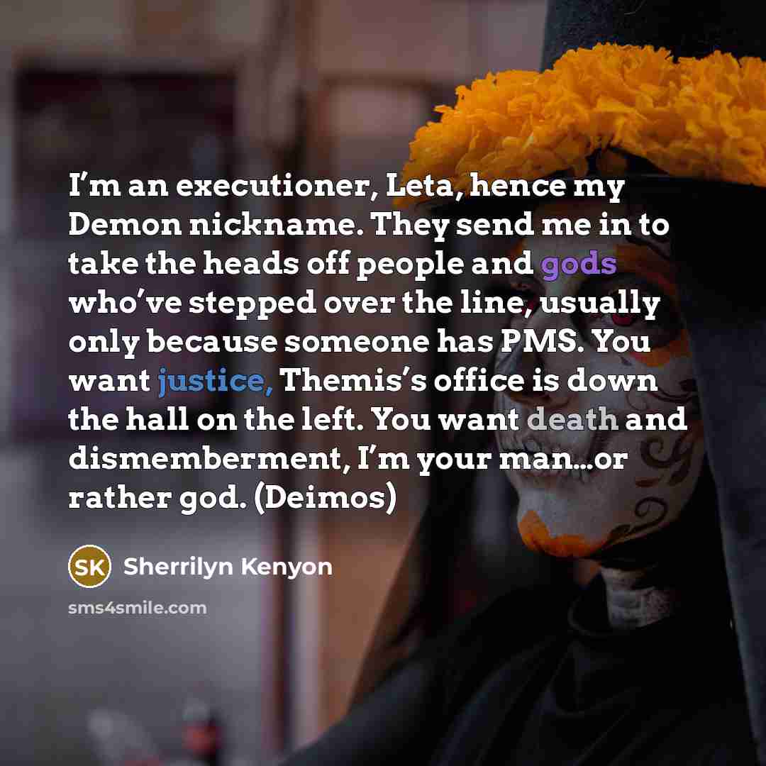 “I’m an executioner, Leta, hence my Demon nickname. They send me in to take the heads off people and gods who’ve stepped over the line, usually only because someone has PMS. You want justice, Themis’s office is down the hall on the left. You want death and dismemberment, I’m your man…or rather god…” quote by Sherrilyn Kenyon