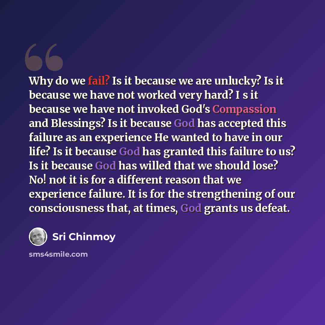 “Why do we fail? Is it because we are unlucky? Is it because we have not worked very hard? I s it because we have not invoked God's Compassion and Blessings? Is it because God has accepted this failure as an experience He wanted to have in our life? Is it because God has granted this failure to us?…” quote by Sri Chinmoy
