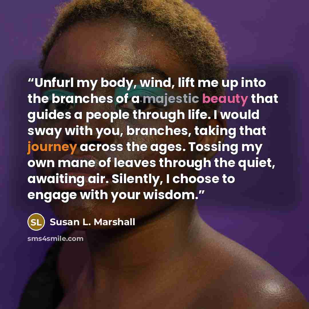 “Unfurl my body, wind, lift me up into the branches of a majestic beauty that guides a people through life. I would sway with you, branches, taking that journey across the ages. Tossing my own mane of leaves through the quiet, awaiting air. Silently, I choose to engage with your wisdom.” quote by Susan L. Marshall