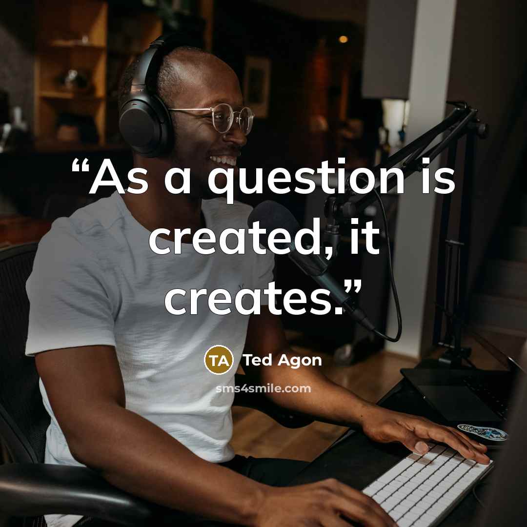 “As a question is created, it creates.” quote by Ted Agon