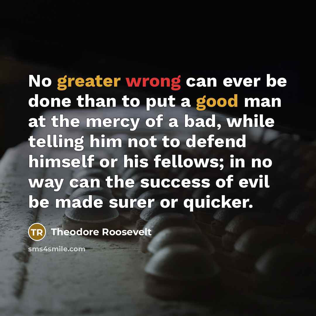 “No greater wrong can ever be done than to put a good man at the mercy of a bad, while telling him not to defend himself or his fellows; in no way can the success of evil be made surer or quicker.” quote by Theodore Roosevelt