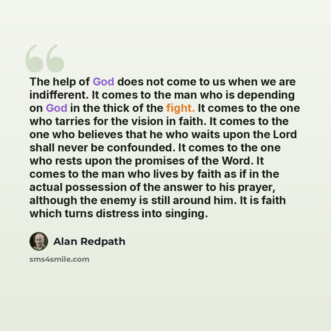 “The help of God does not come to us when we are indifferent. It comes to the man who is depending on God in the thick of the fight. It comes to the one who tarries for the vision in faith. It comes to the one who believes that he who waits upon the Lord shall never be confounded. It comes to the…” quote by Alan Redpath