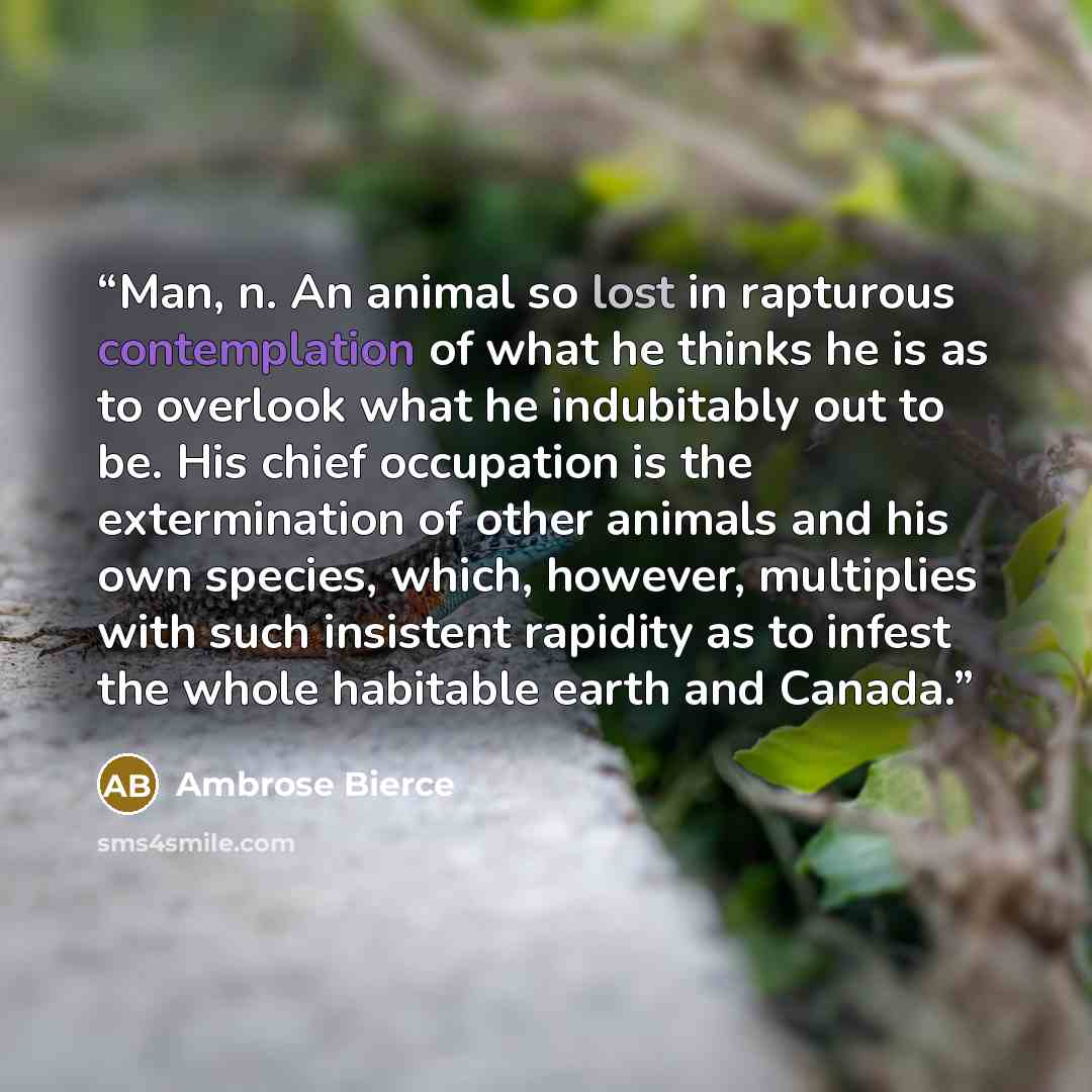 “Man, n. An animal so lost in rapturous contemplation of what he thinks he is as to overlook what he indubitably out to be. His chief occupation is the extermination of other animals and his own species, which, however, multiplies with such insistent rapidity as to infest the whole habitable earth…” quote by Ambrose Bierce