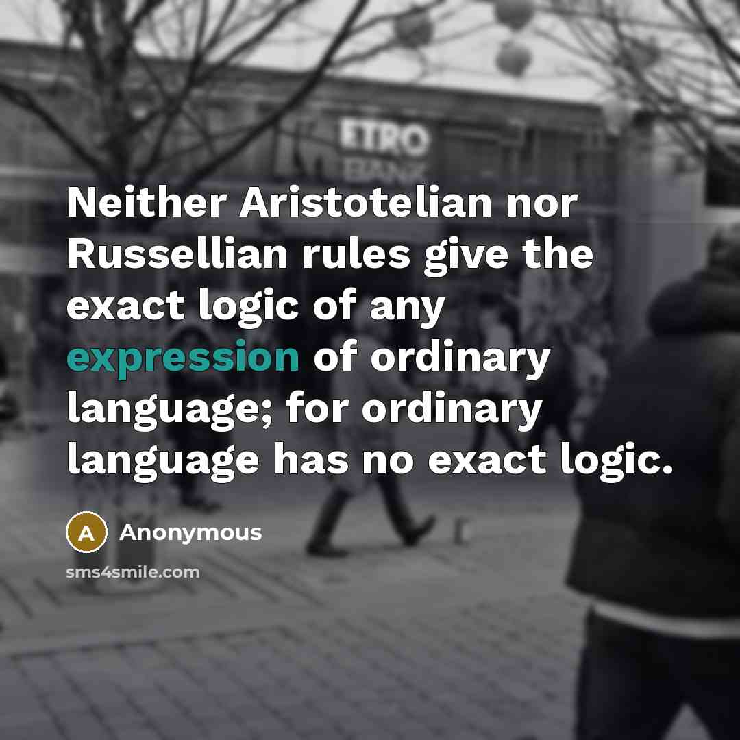 “Neither Aristotelian nor Russellian rules give the exact logic of any expression of ordinary language; for ordinary language has no exact logic.” quote by Anonymous