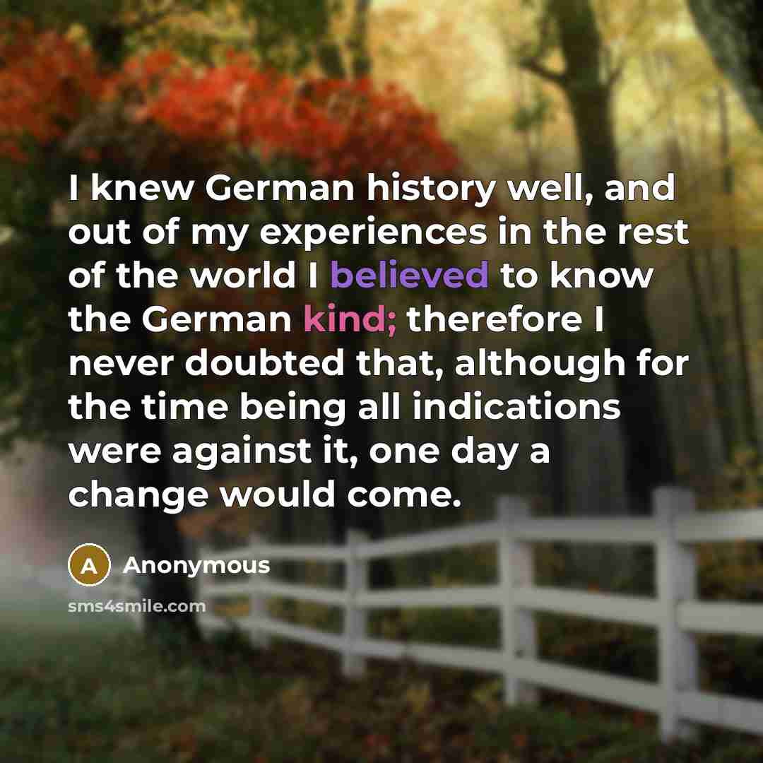 “I knew German history well, and out of my experiences in the rest of the world I believed to know the German kind; therefore I never doubted that, although for the time being all indications were against it, one day a change would come.” quote by Anonymous