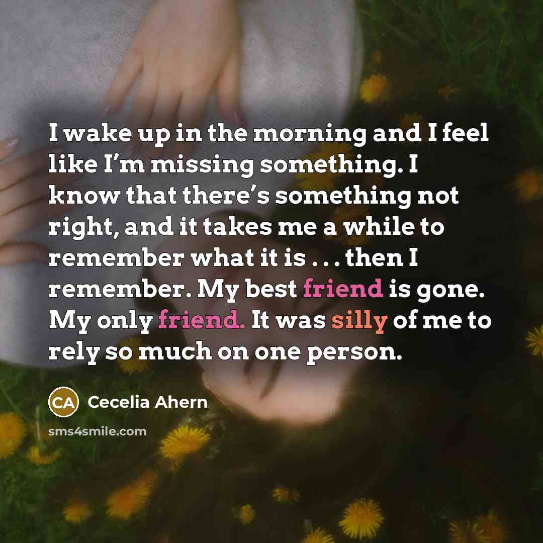 “I wake up in the morning and I feel like I’m missing something. I know that there’s something not right, and it takes me a while to remember what it is . . . then I remember. My best friend is gone. My only friend. It was silly of me to rely so much on one person.” quote by Cecelia Ahern