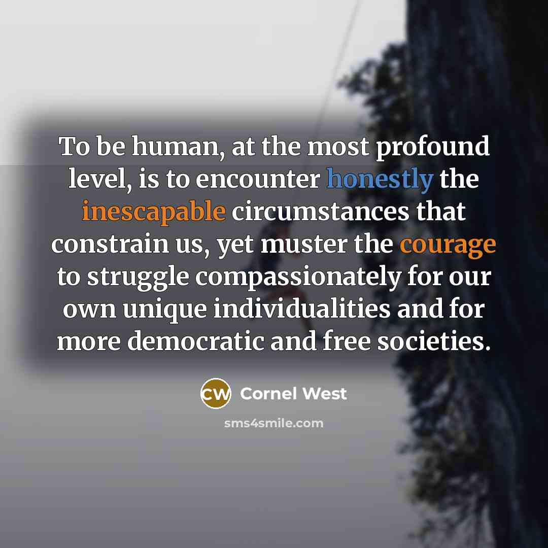 “To be human, at the most profound level, is to encounter honestly the inescapable circumstances that constrain us, yet muster the courage to struggle compassionately for our own unique individualities and for more democratic and free societies.” quote by Cornel West
