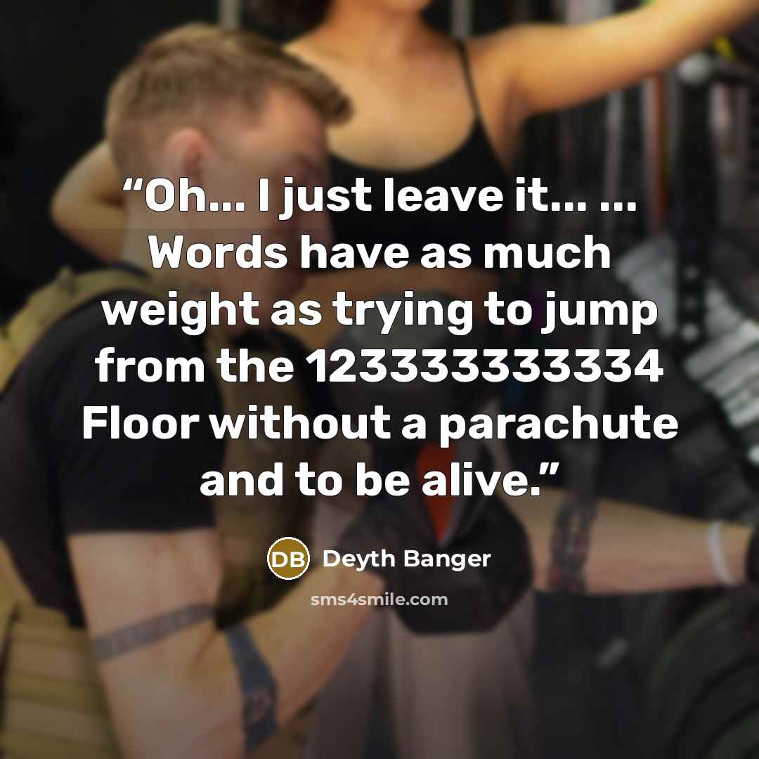 “Oh... I just leave it... ... Words have as much weight as trying to jump from the 123333333334 Floor without a parachute and to be alive.” quote by Deyth Banger