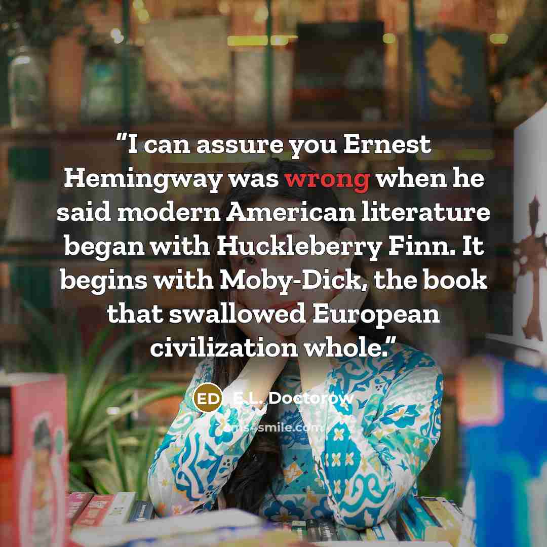 “I can assure you Ernest Hemingway was wrong when he said modern American literature began with Huckleberry Finn. It begins with Moby-Dick, the book that swallowed European civilization whole.” quote by E.L. Doctorow