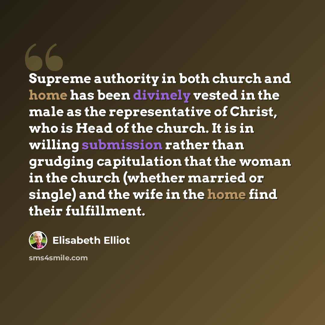 “Supreme authority in both church and home has been divinely vested in the male as the representative of Christ, who is Head of the church. It is in willing submission rather than grudging capitulation that the woman in the church (whether married or single) and the wife in the home find their…” quote by Elisabeth Elliot
