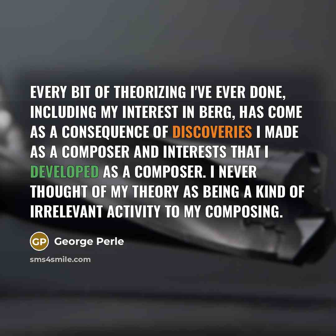 “Every bit of theorizing I've ever done, including my interest in Berg, has come as a consequence of discoveries I made as a composer and interests that I developed as a composer. I never thought of my theory as being a kind of irrelevant activity to my composing.” quote by George Perle