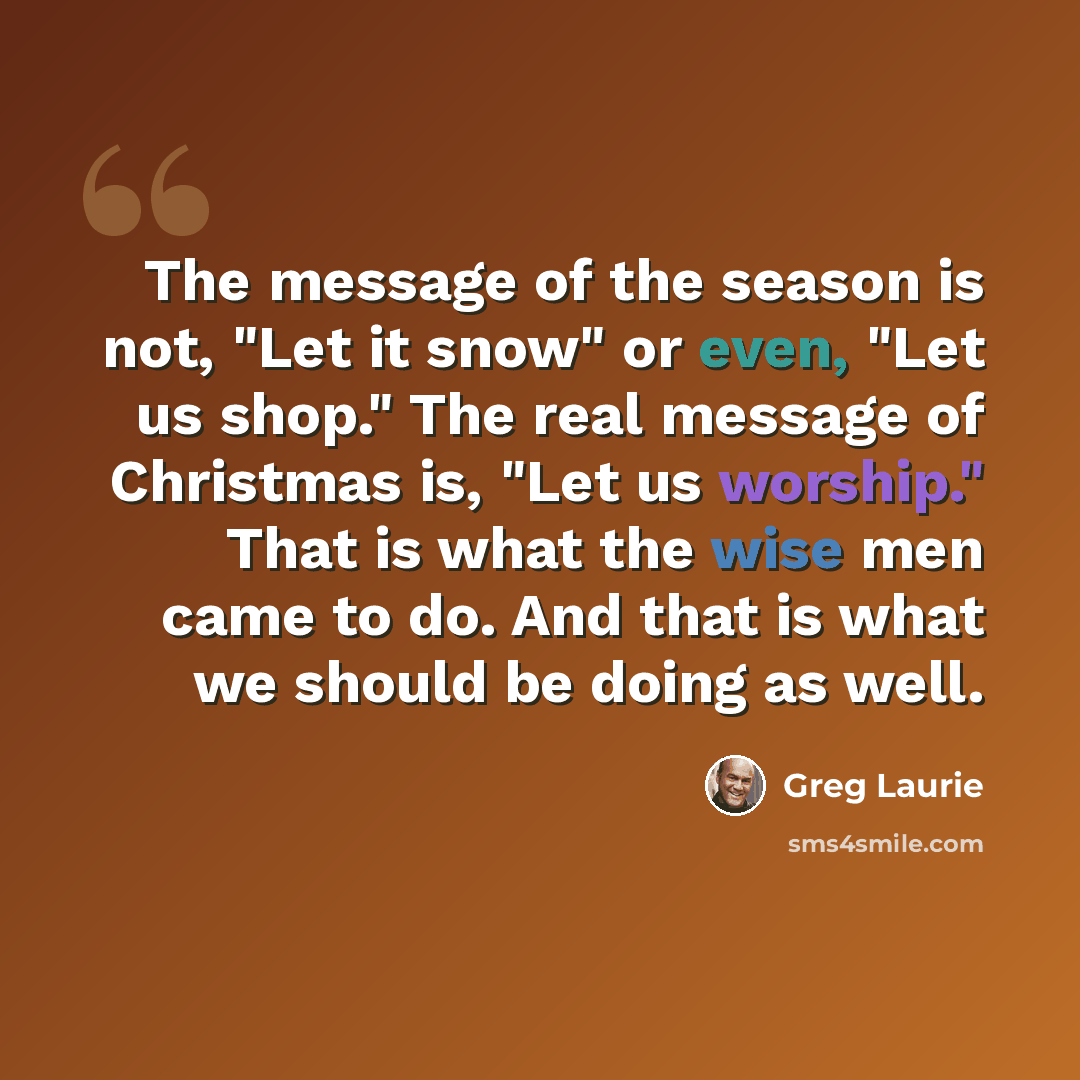 “The message of the season is not, "Let it snow" or even, "Let us shop." The real message of Christmas is, "Let us worship." That is what the wise men came to do. And that is what we should be doing as well.” quote by Greg Laurie