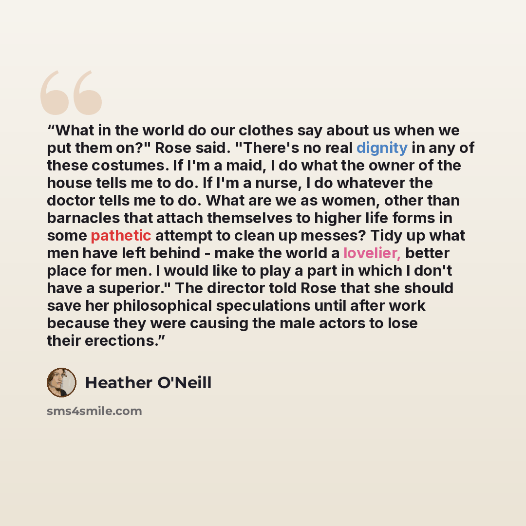“What in the world do our clothes say about us when we put them on?" Rose said. "There's no real dignity in any of these costumes. If I'm a maid, I do what the owner of the house tells me to do. If I'm a nurse, I do whatever the doctor tells me to do. What are we as women, other than barnacles that…” quote by Heather O'Neill