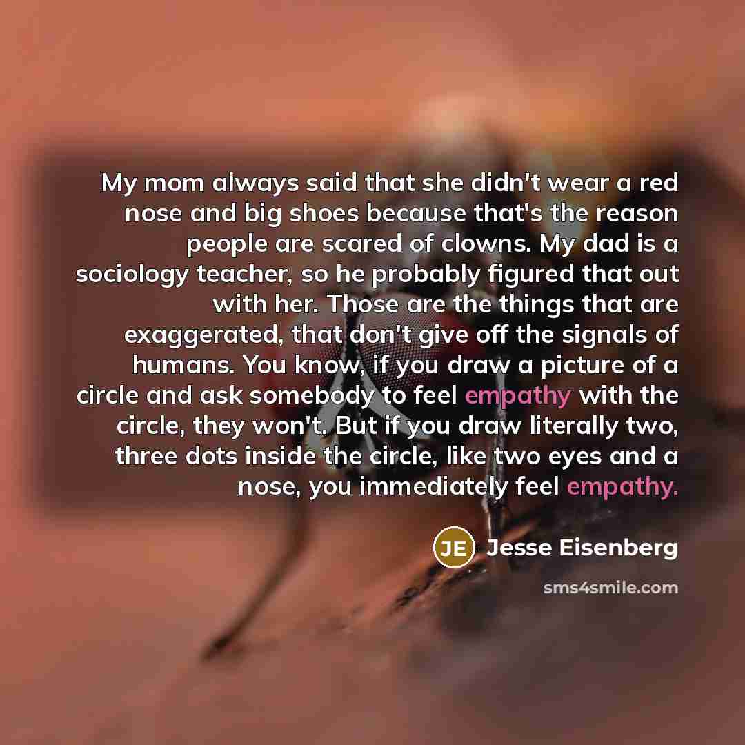 “My mom always said that she didn't wear a red nose and big shoes because that's the reason people are scared of clowns. My dad is a sociology teacher, so he probably figured that out with her. Those are the things that are exaggerated, that don't give off the signals of humans. You know, if you…” quote by Jesse Eisenberg
