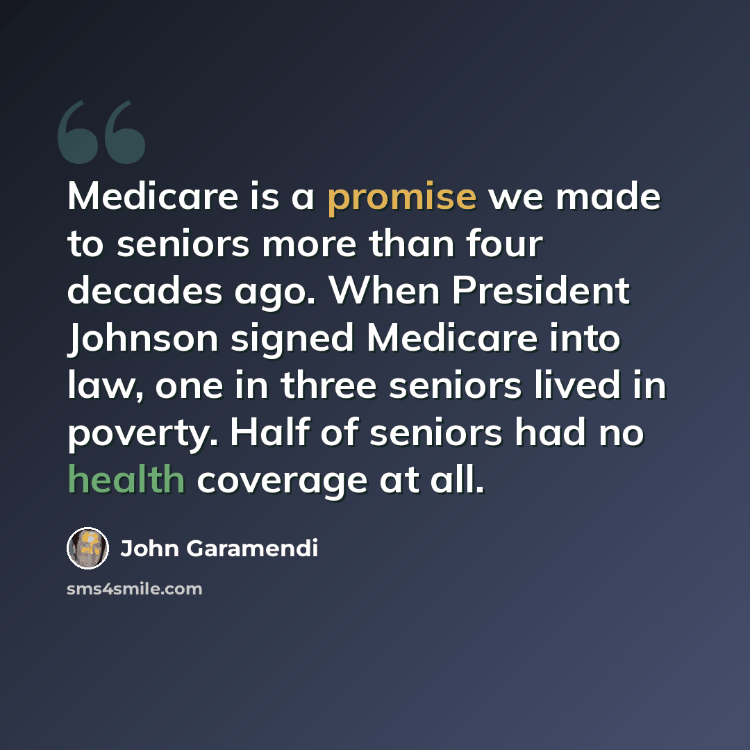“Medicare is a promise we made to seniors more than four decades ago. When President Johnson signed Medicare into law, one in three seniors lived in poverty. Half of seniors had no health coverage at all.” quote by John Garamendi