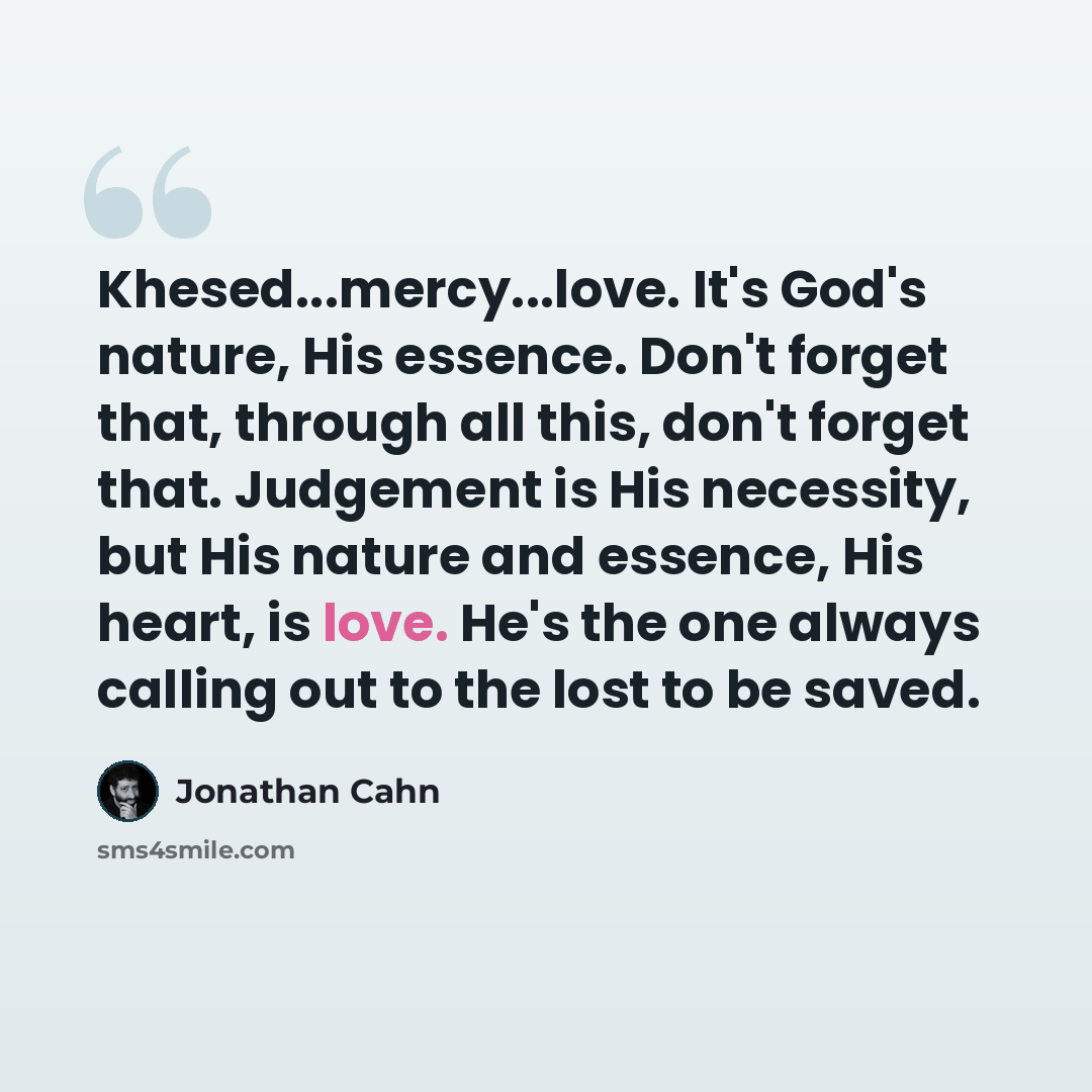 “Khesed...mercy...love. It's God's nature, His essence. Don't forget that, through all this, don't forget that. Judgement is His necessity, but His nature and essence, His heart, is love. He's the one always calling out to the lost to be saved.” quote by Jonathan Cahn