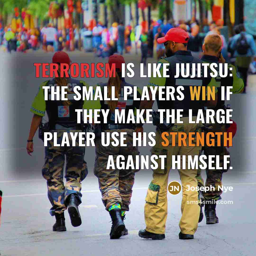 “Terrorism is like jujitsu: The small players win if they make the large player use his strength against himself.” quote by Joseph Nye