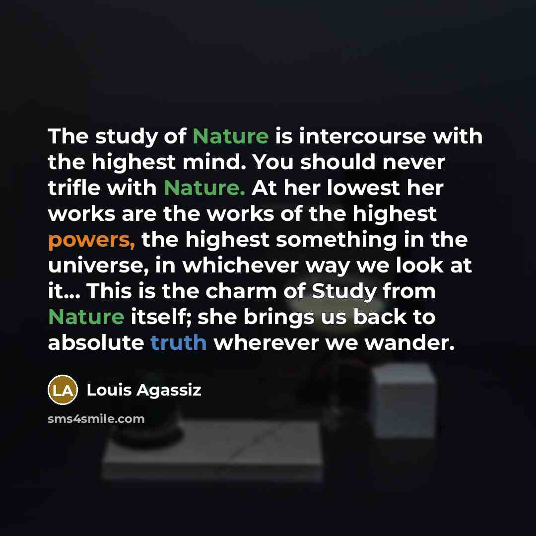 “The study of Nature is intercourse with the highest mind. You should never trifle with Nature. At her lowest her works are the works of the highest powers, the highest something in the universe, in whichever way we look at it... This is the charm of Study from Nature itself; she brings us back to…” quote by Louis Agassiz