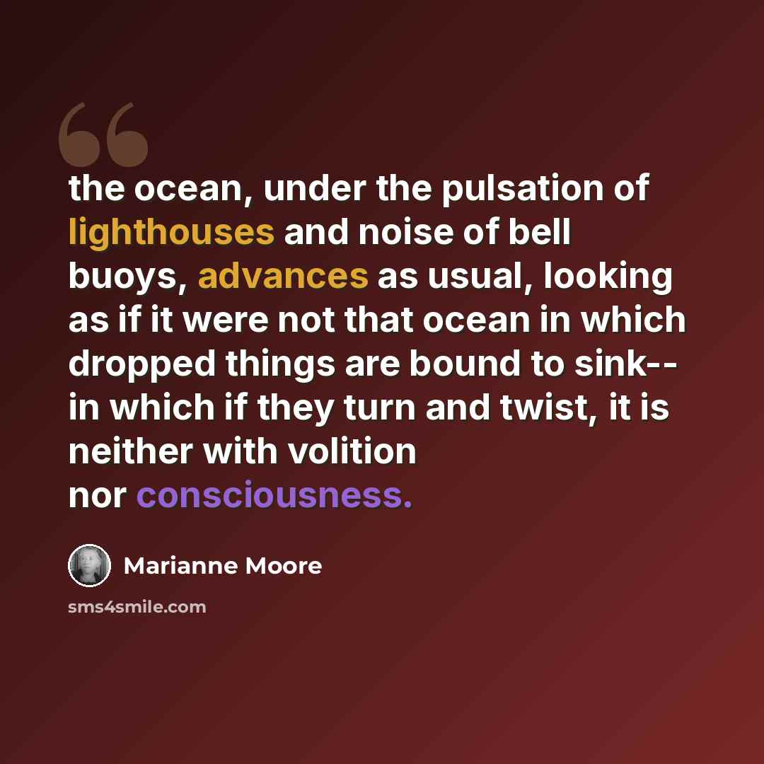 “the ocean, under the pulsation of lighthouses and noise of bell buoys, advances as usual, looking as if it were not that ocean in which dropped things are bound to sink-- in which if they turn and twist, it is neither with volition nor consciousness.” quote by Marianne Moore