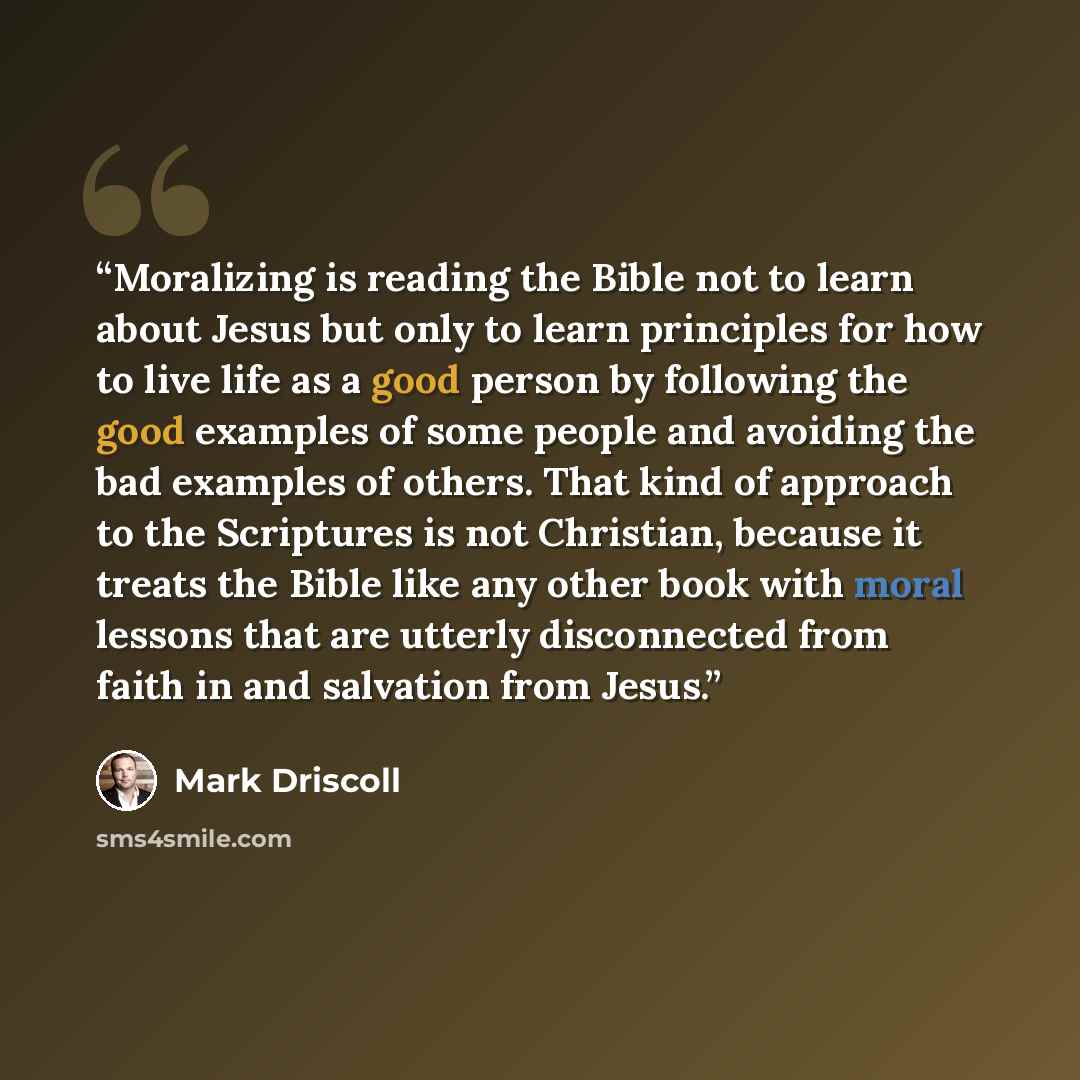 “Moralizing is reading the Bible not to learn about Jesus but only to learn principles for how to live life as a good person by following the good examples of some people and avoiding the bad examples of others. That kind of approach to the Scriptures is not Christian, because it treats the Bible…” quote by Mark Driscoll