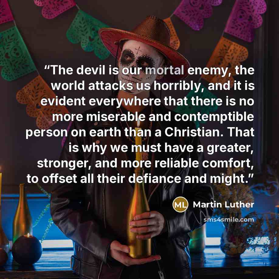 “The devil is our mortal enemy, the world attacks us horribly, and it is evident everywhere that there is no more miserable and contemptible person on earth than a Christian. That is why we must have a greater, stronger, and more reliable comfort, to offset all their defiance and might.” quote by Martin Luther