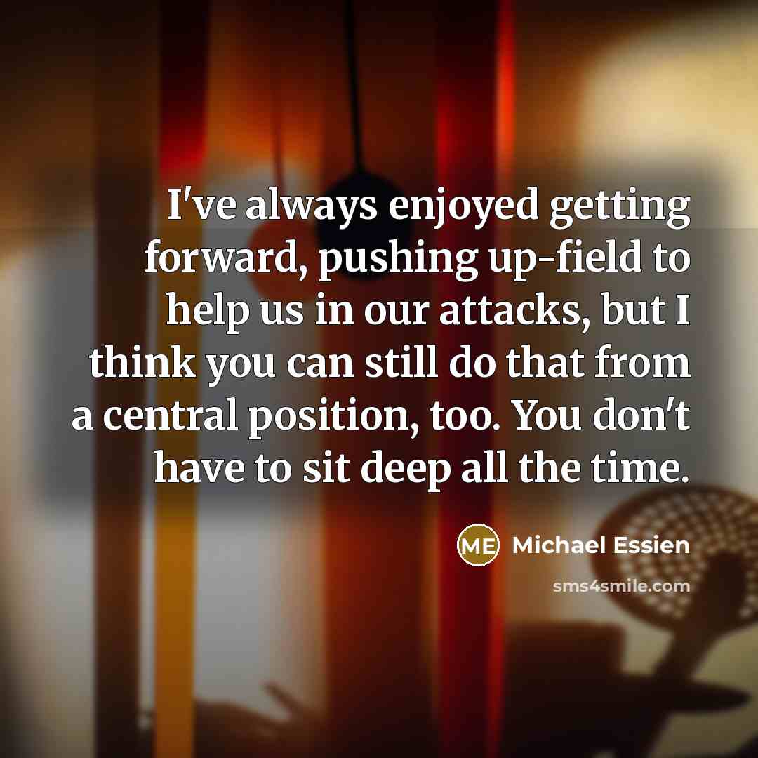 “I've always enjoyed getting forward, pushing up-field to help us in our attacks, but I think you can still do that from a central position, too. You don't have to sit deep all the time.” quote by Michael Essien