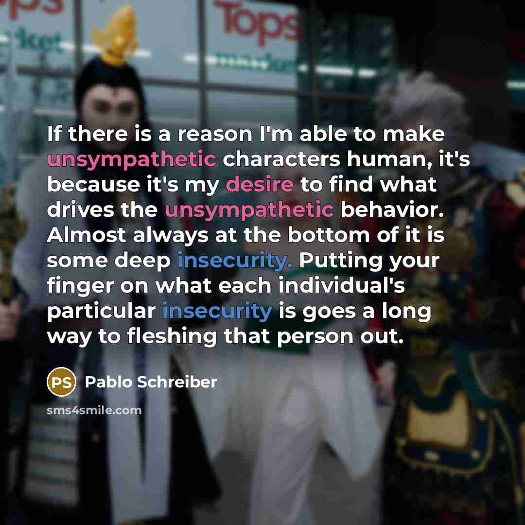 “If there is a reason I'm able to make unsympathetic characters human, it's because it's my desire to find what drives the unsympathetic behavior. Almost always at the bottom of it is some deep insecurity. Putting your finger on what each individual's particular insecurity is goes a long way to…” quote by Pablo Schreiber