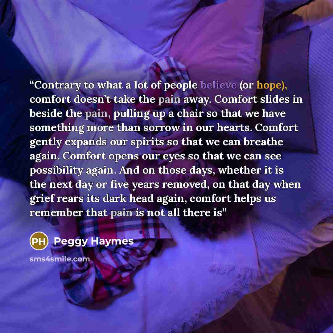 “Contrary to what a lot of people believe (or hope), comfort doesn’t take the pain away. Comfort slides in beside the pain, pulling up a chair so that we have something more than sorrow in our hearts. Comfort gently expands our spirits so that we can breathe again. Comfort opens our eyes so that we…” quote by Peggy Haymes