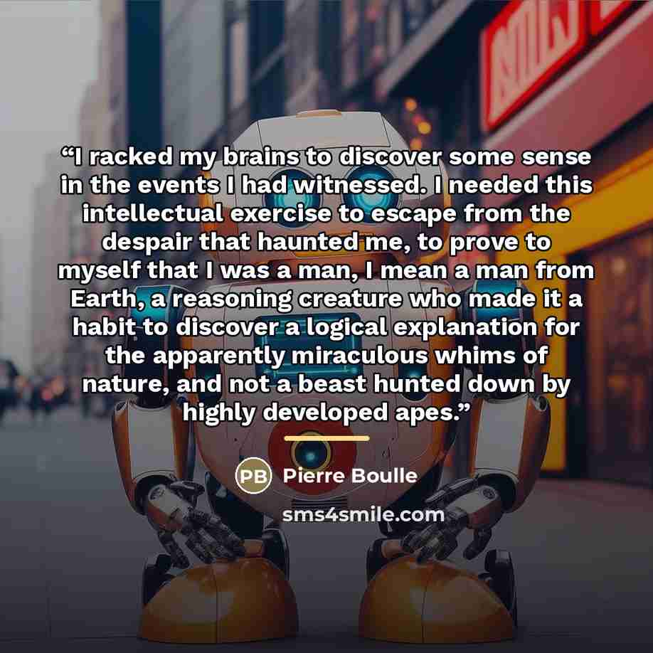 “I racked my brains to discover some sense in the events I had witnessed. I needed this intellectual exercise to escape from the despair that haunted me, to prove to myself that I was a man, I mean a man from Earth, a reasoning creature who made it a habit to discover a logical explanation for the…” quote by Pierre Boulle