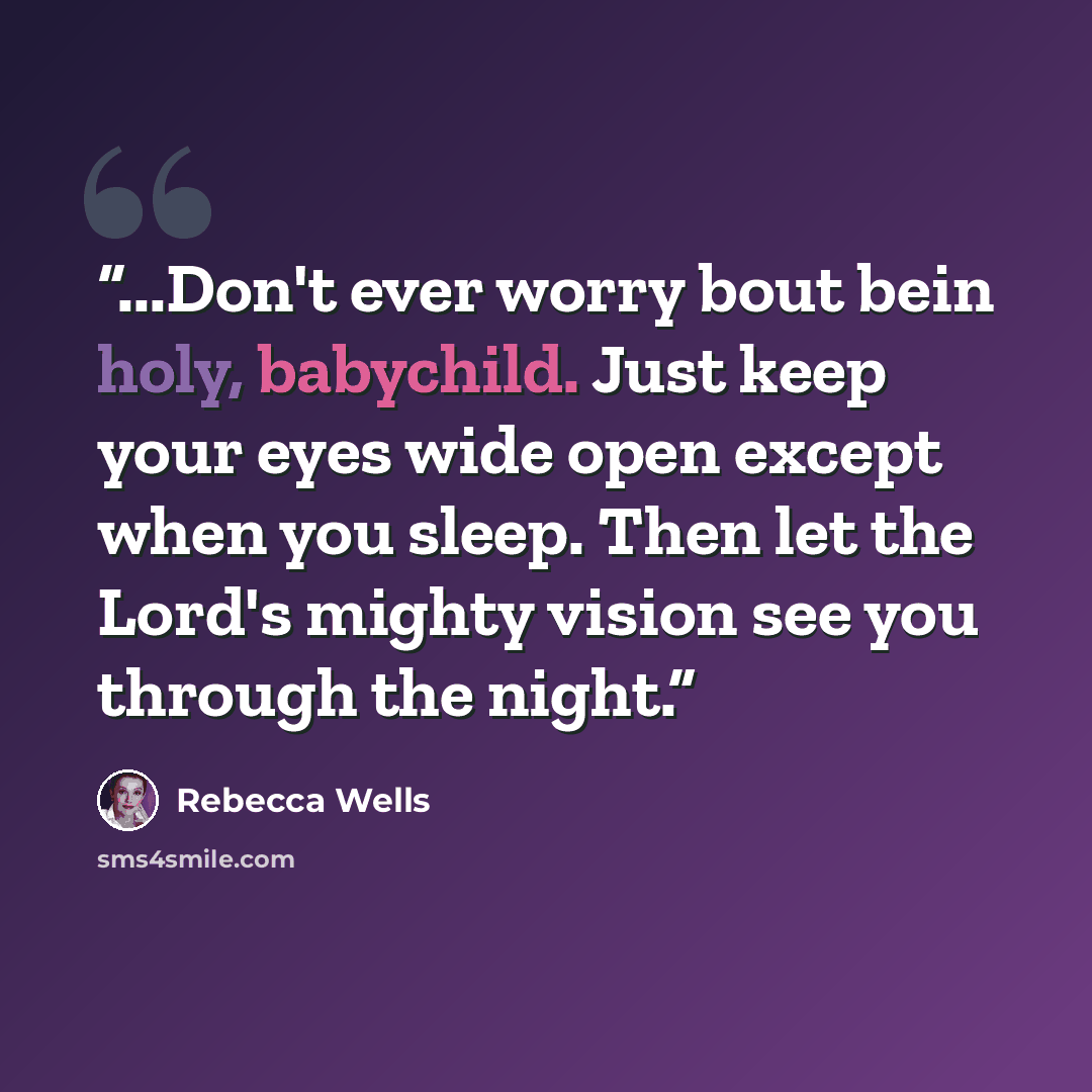 “...Don't ever worry bout bein holy, babychild. Just keep your eyes wide open except when you sleep. Then let the Lord's mighty vision see you through the night.” quote by Rebecca Wells