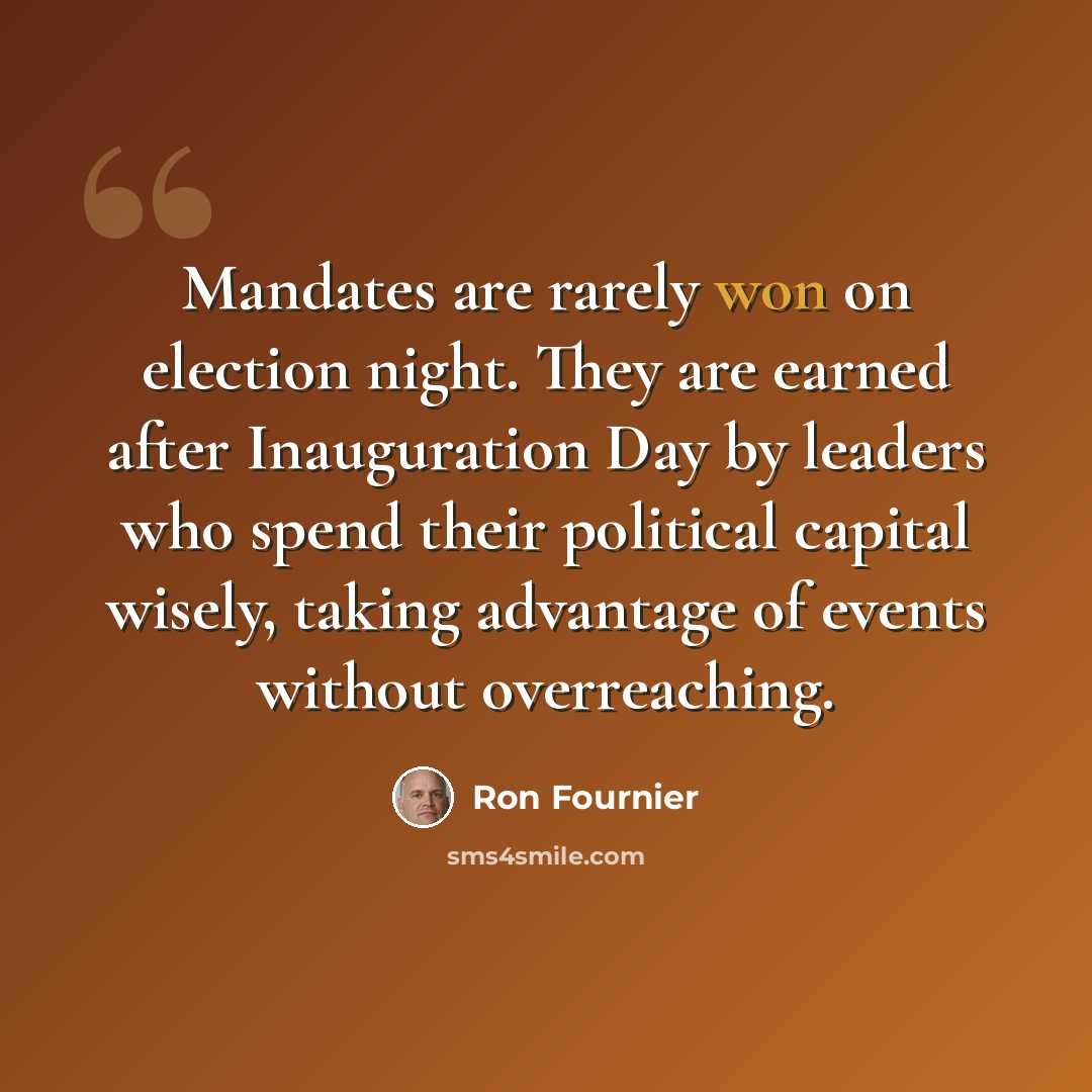 “Mandates are rarely won on election night. They are earned after Inauguration Day by leaders who spend their political capital wisely, taking advantage of events without overreaching.” quote by Ron Fournier