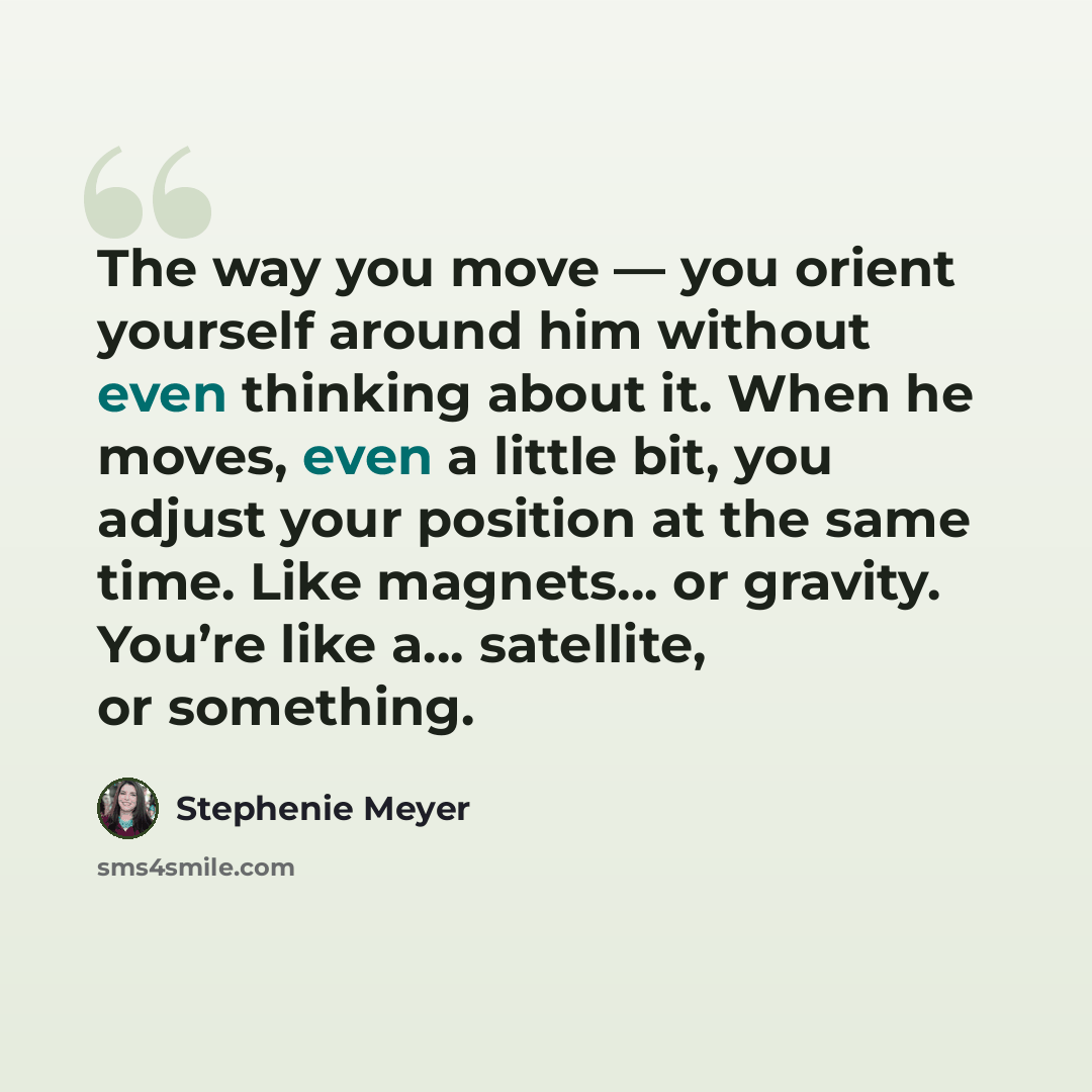 “The way you move — you orient yourself around him without even thinking about it. When he moves, even a little bit, you adjust your position at the same time. Like magnets… or gravity. You’re like a… satellite, or something.” quote by Stephenie Meyer